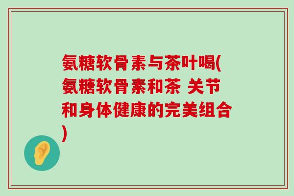 氨糖软骨素与茶叶喝(氨糖软骨素和茶 关节和身体健康的完美组合)-第1张图片-氨糖科普网