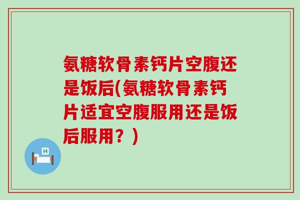 氨糖软骨素钙片空腹还是饭后(氨糖软骨素钙片适宜空腹服用还是饭后服用?)-第1张图片-氨糖科普网 氨糖软骨素钙片空腹还是饭后(氨糖软骨素钙片适宜空腹服用还是饭后服用?)-第1张图片-氨糖科普网