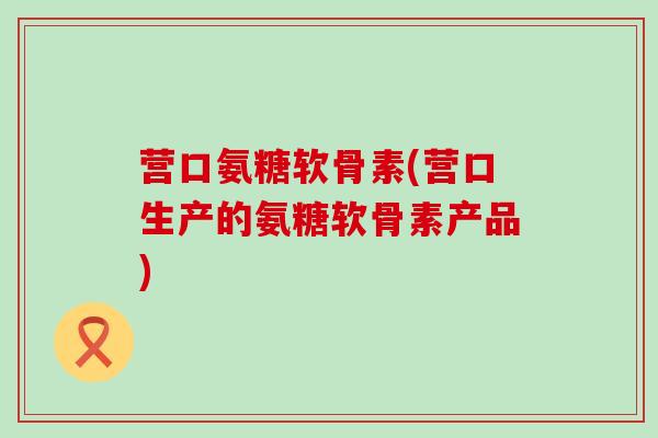 营口氨糖软骨素(营口生产的氨糖软骨素产品)-第1张图片-氨糖科普网