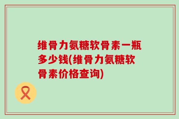 维骨力氨糖软骨素一瓶多少钱(维骨力氨糖软骨素价格查询)-第1张图片-氨糖科普网 维骨力氨糖软骨素一瓶多少钱(维骨力氨糖软骨素价格查询)-第1张图片-氨糖科普网