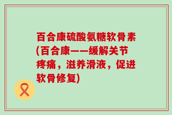 百合康硫酸氨糖软骨素(百合康——缓解关节疼痛，滋养滑液，促进软骨修复)-第1张图片-氨糖科普网