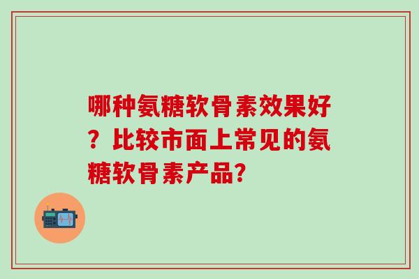 哪种氨糖软骨素效果好?比较市面上常见的氨糖软骨素产品?-第1张图片-氨糖科普网 哪种氨糖软骨素效果好?比较市面上常见的氨糖软骨素产品?-第1张图片-氨糖科普网