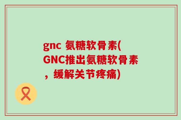 gnc 氨糖软骨素(GNC推出氨糖软骨素，缓解关节疼痛)-第1张图片-氨糖科普网