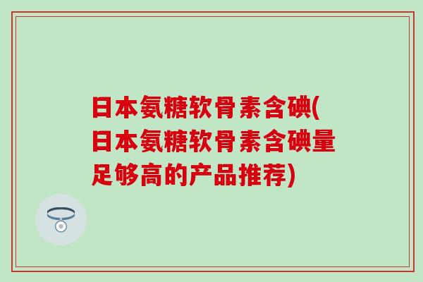 日本氨糖软骨素含碘(日本氨糖软骨素含碘量足够高的产品推荐)-第1张图片-氨糖科普网 日本氨糖软骨素含碘(日本氨糖软骨素含碘量足够高的产品推荐)-第1张图片-氨糖科普网