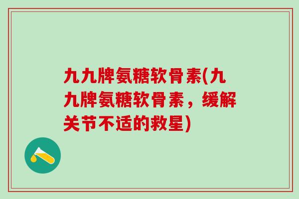 九九牌氨糖软骨素(九九牌氨糖软骨素，缓解关节不适的救星)-第1张图片-氨糖科普网
