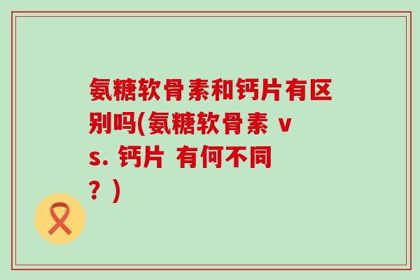 氨糖软骨素和钙片有区别吗(氨糖软骨素 vs. 钙片 有何不同?)-第1张图片-氨糖科普网 氨糖软骨素和钙片有区别吗(氨糖软骨素 vs. 钙片 有何不同?)-第1张图片-氨糖科普网