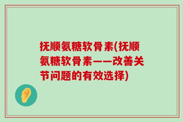 抚顺氨糖软骨素(抚顺氨糖软骨素——改善关节问题的有效选择)-第1张图片-氨糖科普网