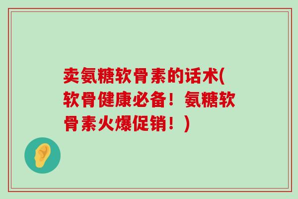 卖氨糖软骨素的话术(软骨健康必备!氨糖软骨素火爆促销!)-第1张图片-氨糖科普网 卖氨糖软骨素的话术(软骨健康必备!氨糖软骨素火爆促销!)-第1张图片-氨糖科普网