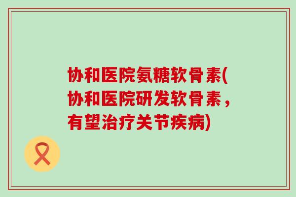 协和医院氨糖软骨素(协和医院研发软骨素，有望治疗关节疾病)-第1张图片-氨糖科普网