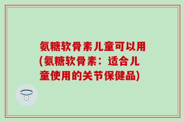 氨糖软骨素儿童可以用(氨糖软骨素:适合儿童使用的关节保健品)-第1张图片-氨糖科普网 氨糖软骨素儿童可以用(氨糖软骨素:适合儿童使用的关节保健品)-第1张图片-氨糖科普网