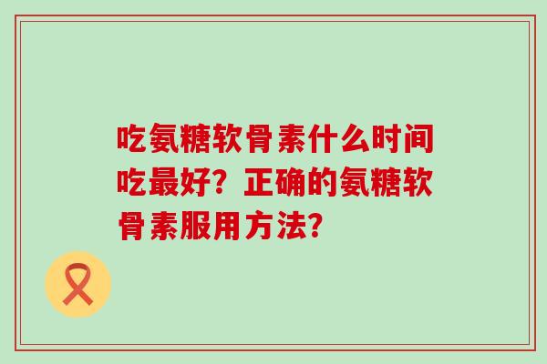 吃氨糖软骨素什么时间吃最好?正确的氨糖软骨素服用方法?-第1张图片-氨糖科普网 吃氨糖软骨素什么时间吃最好?正确的氨糖软骨素服用方法?-第1张图片-氨糖科普网