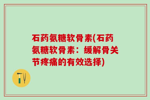石药氨糖软骨素(石药氨糖软骨素：缓解骨关节疼痛的有效选择)-第1张图片-氨糖科普网