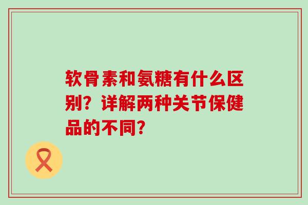 软骨素和氨糖有什么区别?详解两种关节保健品的不同?-第1张图片-氨糖科普网 软骨素和氨糖有什么区别?详解两种关节保健品的不同?-第1张图片-氨糖科普网