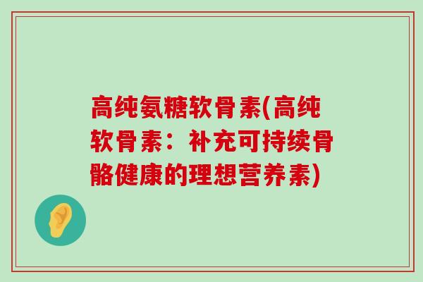 高纯氨糖软骨素(高纯软骨素：补充可持续骨骼健康的理想营养素)-第1张图片-氨糖科普网