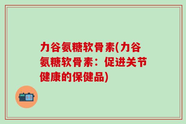 力谷氨糖软骨素(力谷氨糖软骨素:促进关节健康的保健品)-第1张图片-氨糖科普网 力谷氨糖软骨素(力谷氨糖软骨素:促进关节健康的保健品)-第1张图片-氨糖科普网