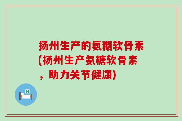 扬州生产的氨糖软骨素(扬州生产氨糖软骨素,助力关节健康)-第1张图片-氨糖科普网 扬州生产的氨糖软骨素(扬州生产氨糖软骨素,助力关节健康)-第1张图片-氨糖科普网