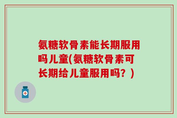 氨糖软骨素能长期服用吗儿童(氨糖软骨素可长期给儿童服用吗？)-第1张图片-氨糖科普网