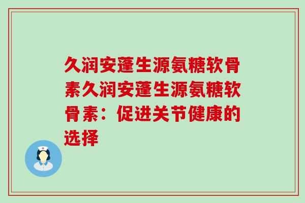 久润安蓬生源氨糖软骨素久润安蓬生源氨糖软骨素:促进关节健康的选择-第1张图片-氨糖科普网 久润安蓬生源氨糖软骨素久润安蓬生源氨糖软骨素:促进关节健康的选择-第1张图片-氨糖科普网