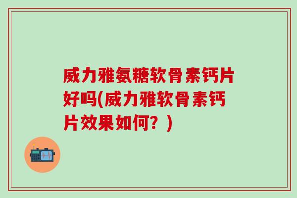 威力雅氨糖软骨素钙片好吗(威力雅软骨素钙片效果如何？)-第1张图片-氨糖科普网