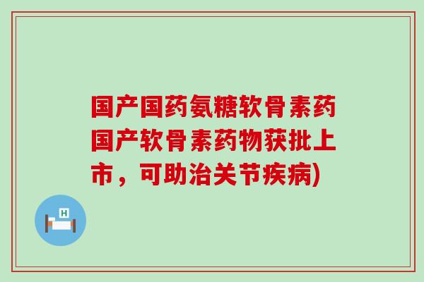 国产国药氨糖软骨素药国产软骨素药物获批上市，可助治关节疾病)-第1张图片-氨糖科普网