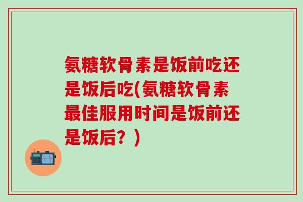 氨糖软骨素是饭前吃还是饭后吃(氨糖软骨素最佳服用时间是饭前还是饭后?)-第1张图片-氨糖科普网 氨糖软骨素是饭前吃还是饭后吃(氨糖软骨素最佳服用时间是饭前还是饭后?)-第1张图片-氨糖科普网
