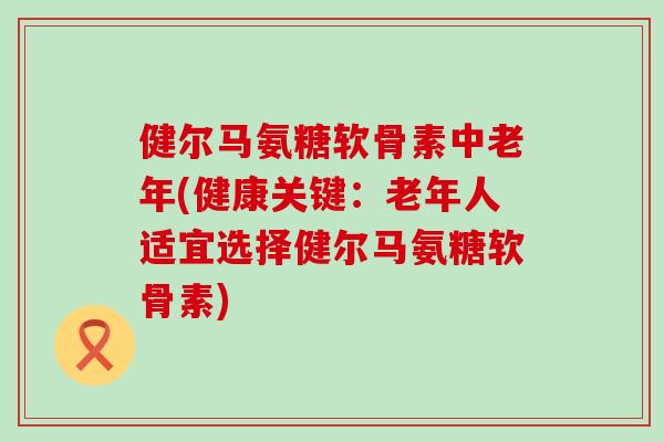 健尔马氨糖软骨素中老年(健康关键：老年人适宜选择健尔马氨糖软骨素)-第1张图片-氨糖科普网