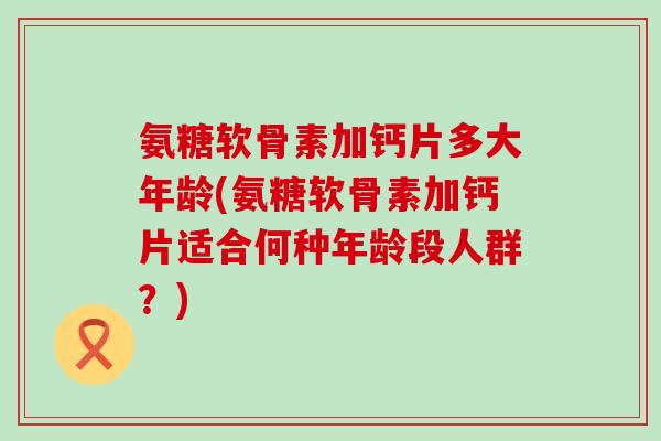 氨糖软骨素加钙片多大年龄(氨糖软骨素加钙片适合何种年龄段人群?)-第1张图片-氨糖科普网 氨糖软骨素加钙片多大年龄(氨糖软骨素加钙片适合何种年龄段人群?)-第1张图片-氨糖科普网