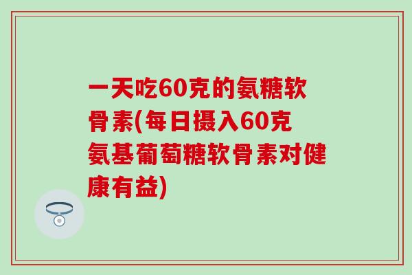 一天吃60克的氨糖软骨素(每日摄入60克氨基葡萄糖软骨素对健康有益)-第1张图片-氨糖科普网