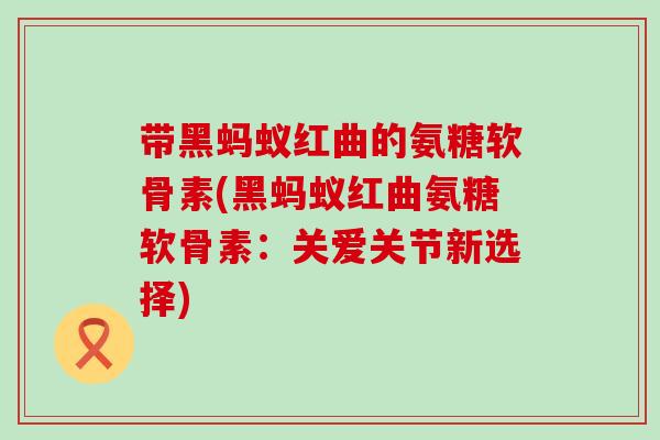 带黑蚂蚁红曲的氨糖软骨素(黑蚂蚁红曲氨糖软骨素:关爱关节新选择)-第1张图片-氨糖科普网 带黑蚂蚁红曲的氨糖软骨素(黑蚂蚁红曲氨糖软骨素:关爱关节新选择)-第1张图片-氨糖科普网