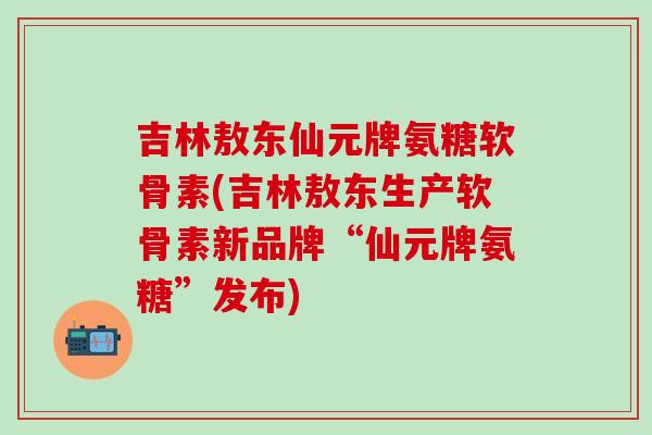 吉林敖东仙元牌氨糖软骨素(吉林敖东生产软骨素新品牌“仙元牌氨糖”发布)-第1张图片-氨糖科普网 吉林敖东仙元牌氨糖软骨素(吉林敖东生产软骨素新品牌“仙元牌氨糖”发布)-第1张图片-氨糖科普网