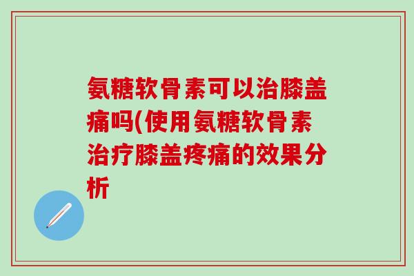 氨糖软骨素可以治膝盖痛吗(使用氨糖软骨素治疗膝盖疼痛的效果分析-第1张图片-氨糖科普网