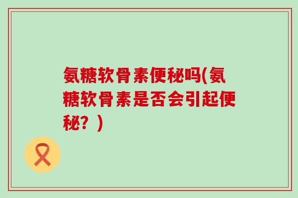 氨糖软骨素便秘吗(氨糖软骨素是否会引起便秘?)-第1张图片-氨糖科普网 氨糖软骨素便秘吗(氨糖软骨素是否会引起便秘?)-第1张图片-氨糖科普网