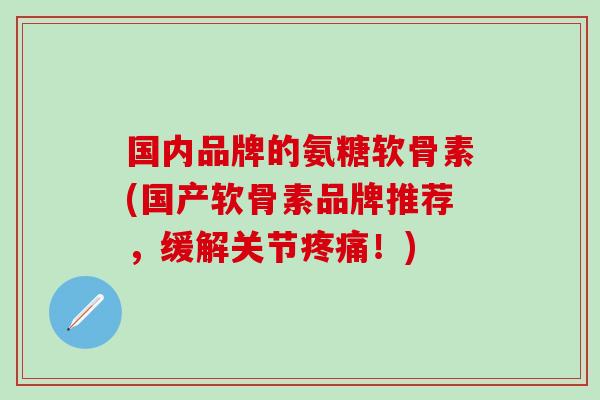 国内品牌的氨糖软骨素(国产软骨素品牌推荐,缓解关节疼痛!)-第1张图片-氨糖科普网 国内品牌的氨糖软骨素(国产软骨素品牌推荐,缓解关节疼痛!)-第1张图片-氨糖科普网