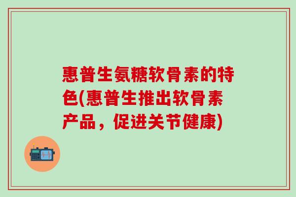 惠普生氨糖软骨素的特色(惠普生推出软骨素产品，促进关节健康)-第1张图片-氨糖科普网
