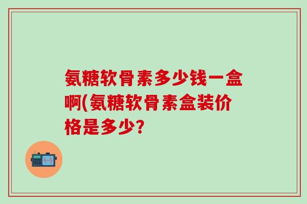 氨糖软骨素多少钱一盒啊(氨糖软骨素盒装价格是多少?-第1张图片-氨糖科普网 氨糖软骨素多少钱一盒啊(氨糖软骨素盒装价格是多少?-第1张图片-氨糖科普网