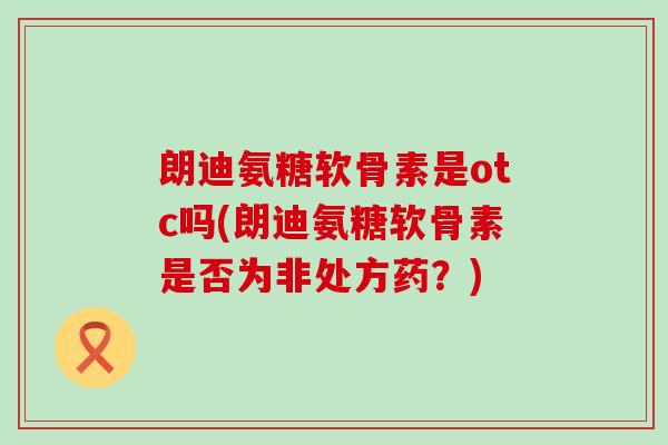 朗迪氨糖软骨素是otc吗(朗迪氨糖软骨素是否为非处方药?)-第1张图片-氨糖科普网 朗迪氨糖软骨素是otc吗(朗迪氨糖软骨素是否为非处方药?)-第1张图片-氨糖科普网