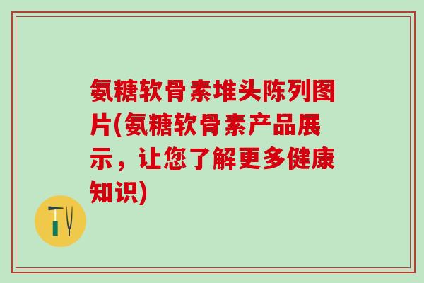 氨糖软骨素堆头陈列图片(氨糖软骨素产品展示，让您了解更多健康知识)-第1张图片-氨糖科普网