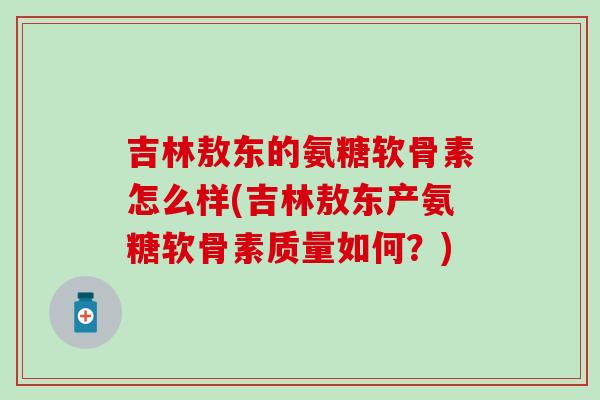 吉林敖东的氨糖软骨素怎么样(吉林敖东产氨糖软骨素质量如何?)-第1张图片-氨糖科普网 吉林敖东的氨糖软骨素怎么样(吉林敖东产氨糖软骨素质量如何?)-第1张图片-氨糖科普网