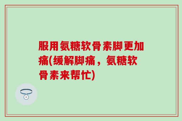 服用氨糖软骨素脚更加痛(缓解脚痛,氨糖软骨素来帮忙)-第1张图片-氨糖科普网 服用氨糖软骨素脚更加痛(缓解脚痛,氨糖软骨素来帮忙)-第1张图片-氨糖科普网
