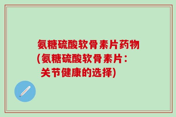 氨糖硫酸软骨素片药物(氨糖硫酸软骨素片： 关节健康的选择)-第1张图片-氨糖科普网