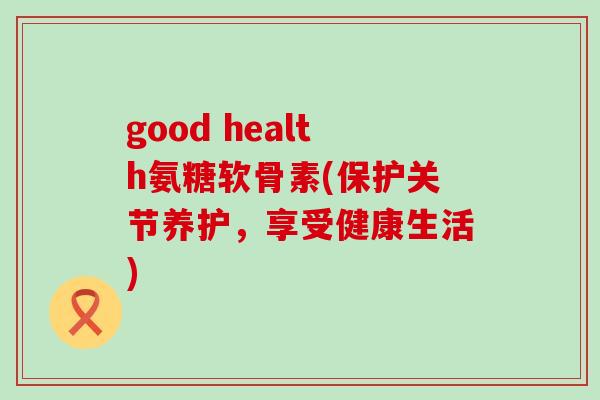 good health氨糖软骨素(保护关节养护,享受健康生活)-第1张图片-氨糖科普网 good health氨糖软骨素(保护关节养护,享受健康生活)-第1张图片-氨糖科普网