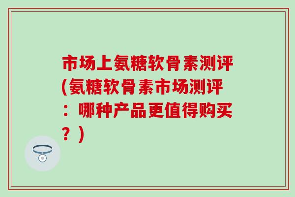 市场上氨糖软骨素测评(氨糖软骨素市场测评：哪种产品更值得购买？)-第1张图片-氨糖科普网