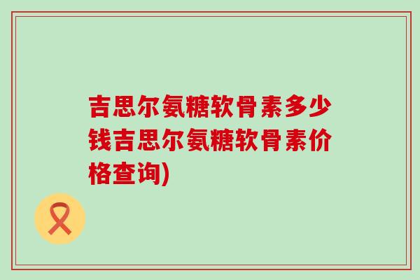 吉思尔氨糖软骨素多少钱吉思尔氨糖软骨素价格查询)-第1张图片-氨糖科普网 吉思尔氨糖软骨素多少钱吉思尔氨糖软骨素价格查询)-第1张图片-氨糖科普网
