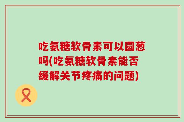 吃氨糖软骨素可以圆葱吗(吃氨糖软骨素能否缓解关节疼痛的问题)-第1张图片-氨糖科普网 吃氨糖软骨素可以圆葱吗(吃氨糖软骨素能否缓解关节疼痛的问题)-第1张图片-氨糖科普网