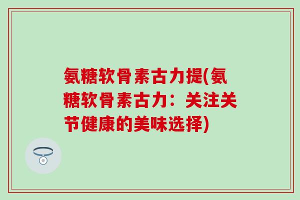 氨糖软骨素古力提(氨糖软骨素古力:关注关节健康的美味选择)-第1张图片-氨糖科普网 氨糖软骨素古力提(氨糖软骨素古力:关注关节健康的美味选择)-第1张图片-氨糖科普网