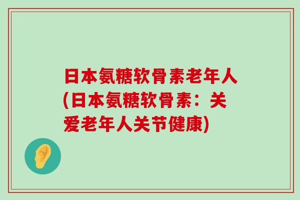 日本氨糖软骨素老年人(日本氨糖软骨素:关爱老年人关节健康)-第1张图片-氨糖科普网 日本氨糖软骨素老年人(日本氨糖软骨素:关爱老年人关节健康)-第1张图片-氨糖科普网