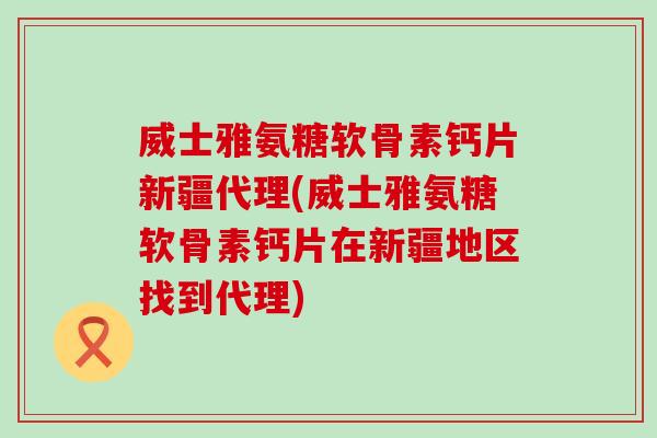 威士雅氨糖软骨素钙片新疆代理(威士雅氨糖软骨素钙片在新疆地区找到代理)-第1张图片-氨糖科普网 威士雅氨糖软骨素钙片新疆代理(威士雅氨糖软骨素钙片在新疆地区找到代理)-第1张图片-氨糖科普网