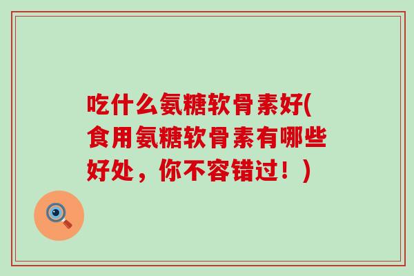 吃什么氨糖软骨素好(食用氨糖软骨素有哪些好处，你不容错过！)-第1张图片-氨糖科普网