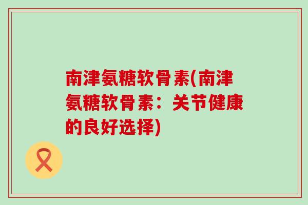 南津氨糖软骨素(南津氨糖软骨素:关节健康的良好选择)-第1张图片-氨糖科普网 南津氨糖软骨素(南津氨糖软骨素:关节健康的良好选择)-第1张图片-氨糖科普网