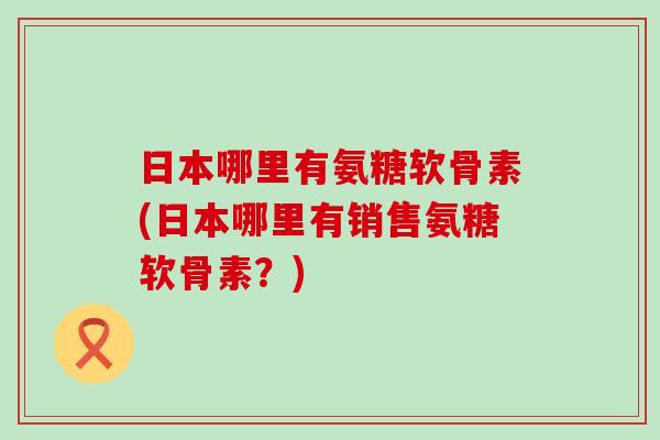 日本哪里有氨糖软骨素(日本哪里有销售氨糖软骨素？)-第1张图片-氨糖科普网